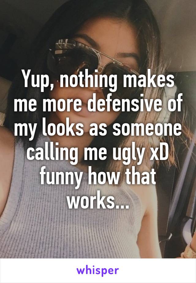 Yup, nothing makes me more defensive of my looks as someone calling me ugly xD funny how that works...