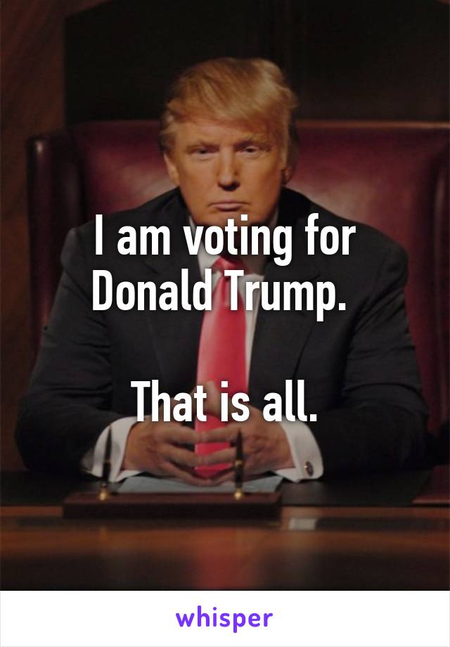 I am voting for Donald Trump. 

That is all.