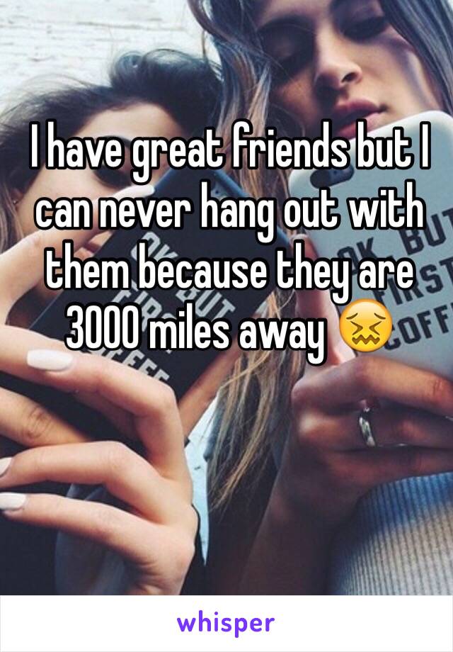 I have great friends but I can never hang out with them because they are 3000 miles away 😖