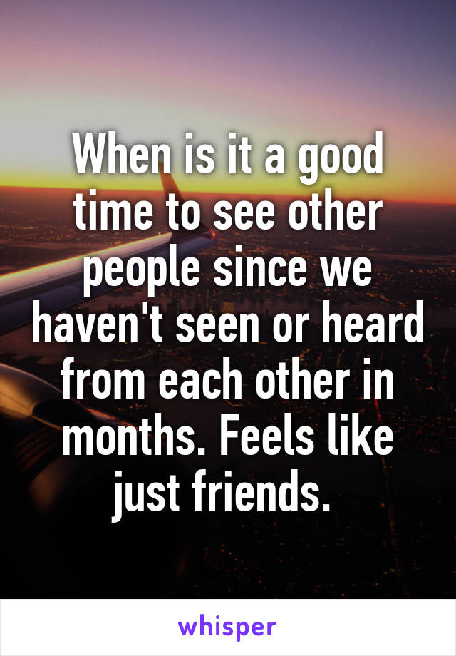 When is it a good time to see other people since we haven't seen or heard from each other in months. Feels like just friends. 