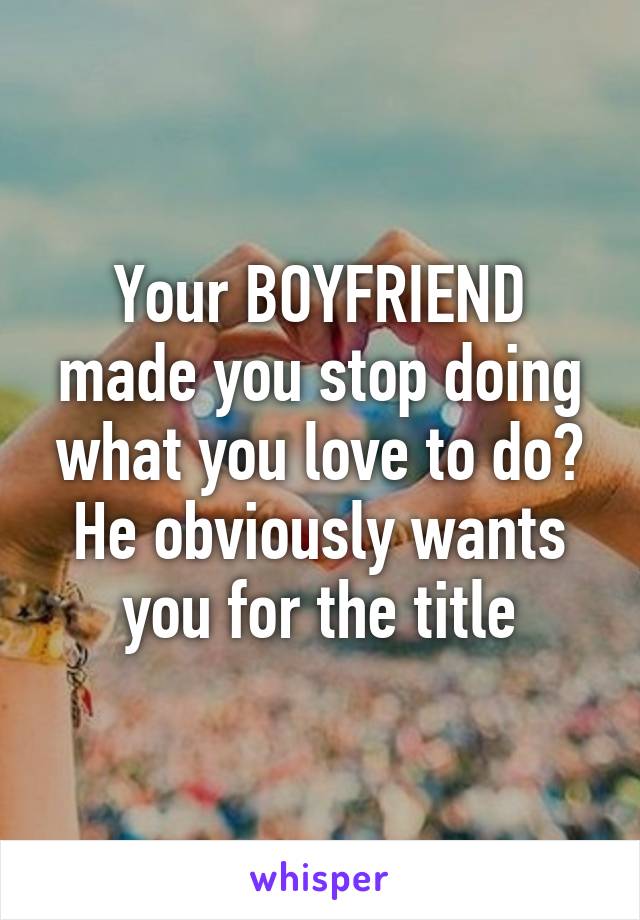Your BOYFRIEND made you stop doing what you love to do? He obviously wants you for the title