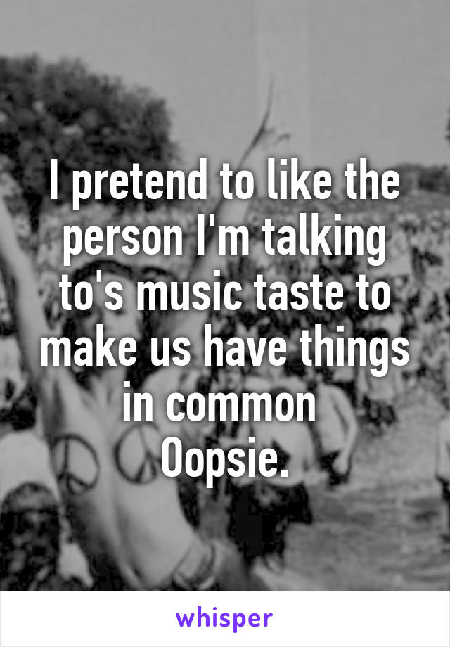 I pretend to like the person I'm talking to's music taste to make us have things in common 
Oopsie.