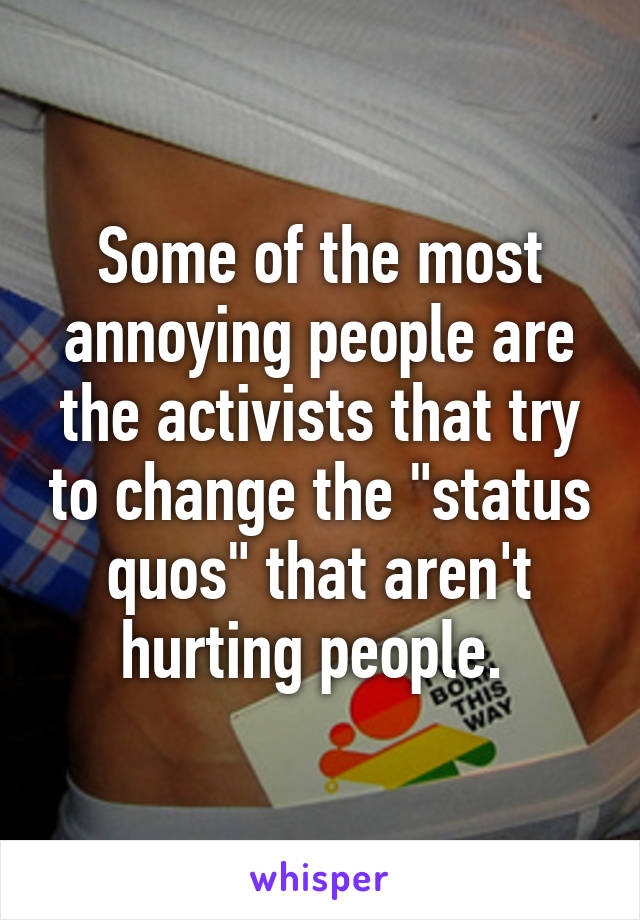 Some of the most annoying people are the activists that try to change the "status quos" that aren't hurting people. 