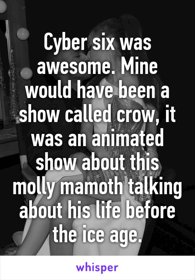 Cyber six was awesome. Mine would have been a show called crow, it was an animated show about this molly mamoth talking about his life before the ice age.