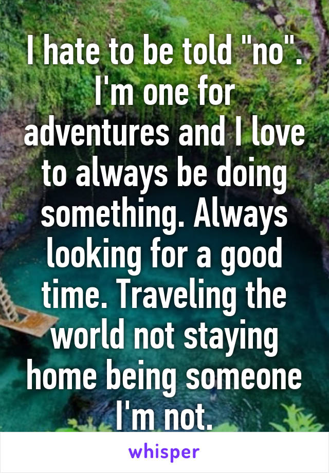 I hate to be told "no". I'm one for adventures and I love to always be doing something. Always looking for a good time. Traveling the world not staying home being someone I'm not.