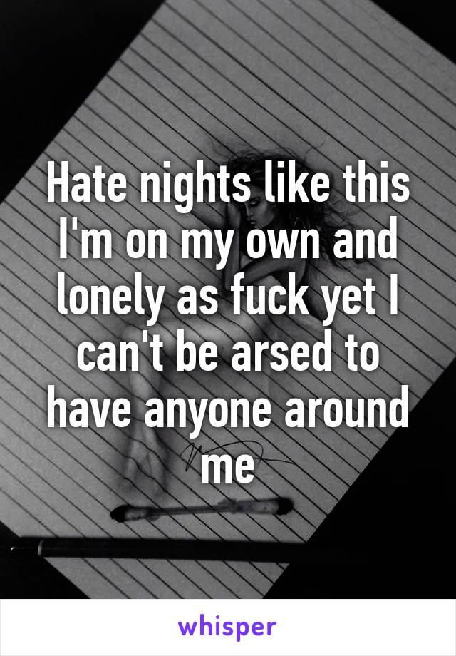 Hate nights like this I'm on my own and lonely as fuck yet I can't be arsed to have anyone around me