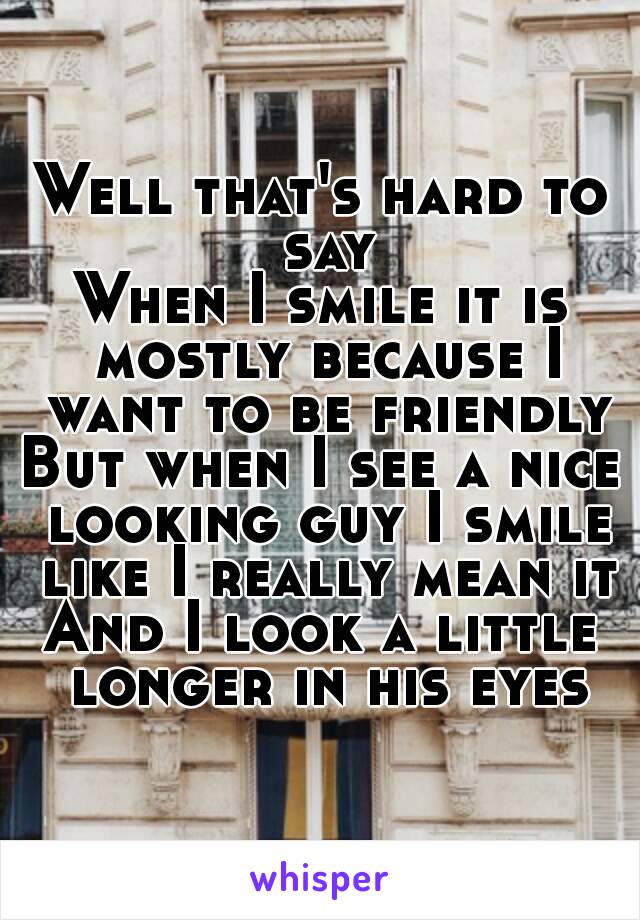 Well that's hard to say
When I smile it is mostly because I want to be friendly
But when I see a nice looking guy I smile like I really mean it
And I look a little longer in his eyes