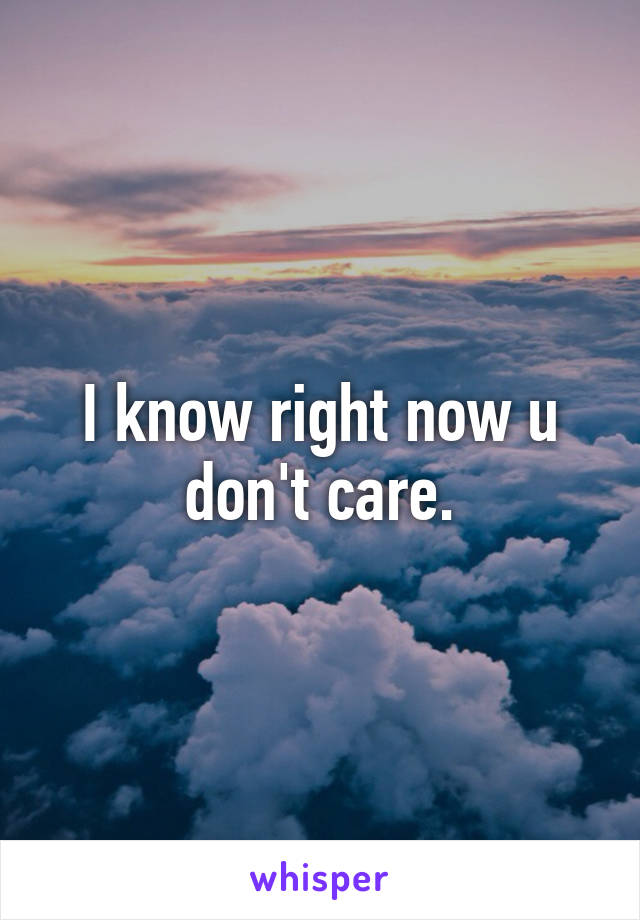 I know right now u don't care.