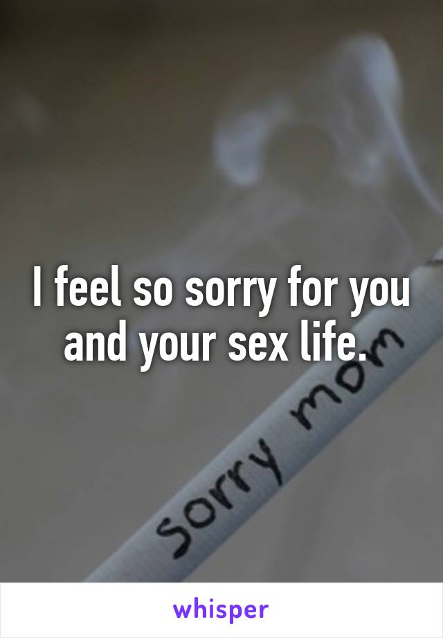 I feel so sorry for you and your sex life. 