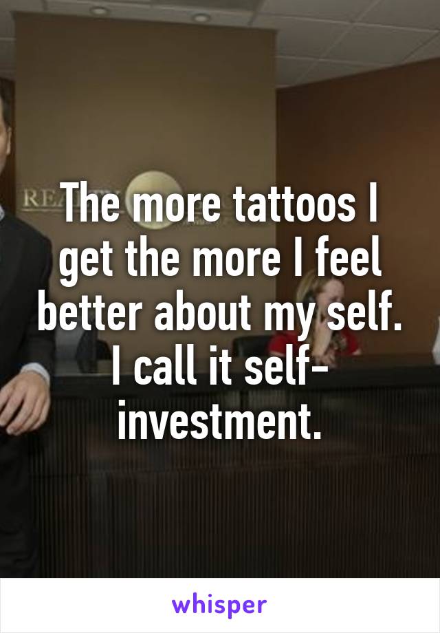 The more tattoos I get the more I feel better about my self. I call it self- investment.