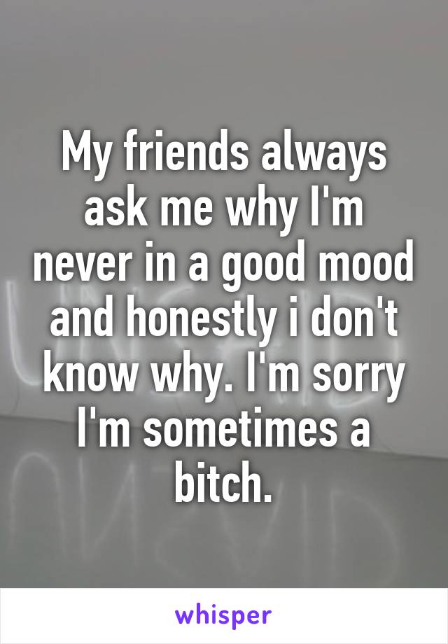 My friends always ask me why I'm never in a good mood and honestly i don't know why. I'm sorry I'm sometimes a bitch.