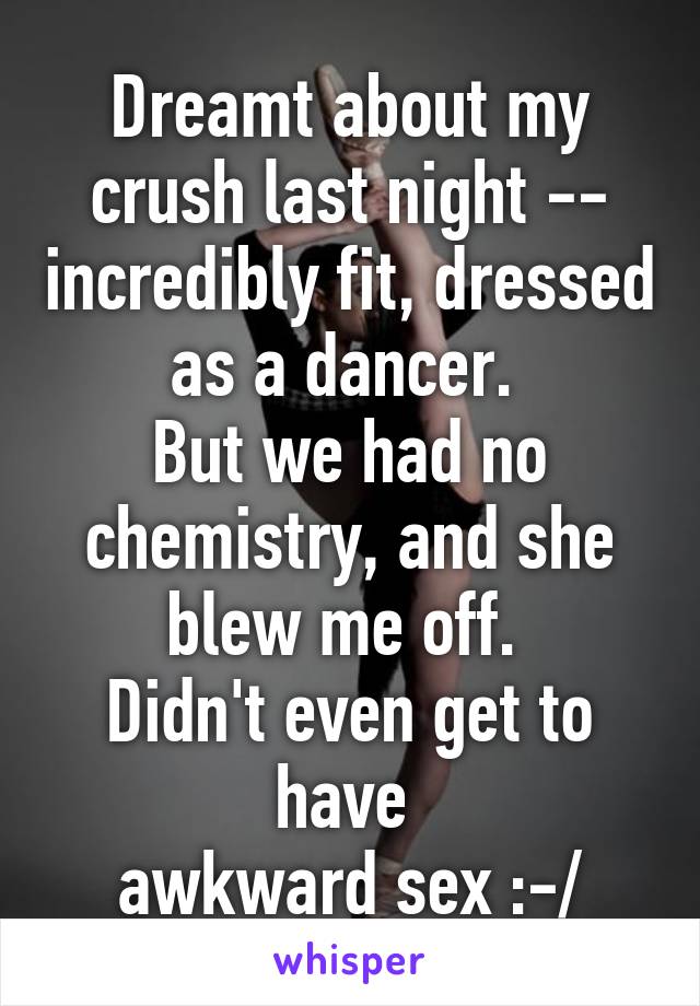 Dreamt about my crush last night -- incredibly fit, dressed as a dancer. 
But we had no chemistry, and she blew me off. 
Didn't even get to have 
awkward sex :-/