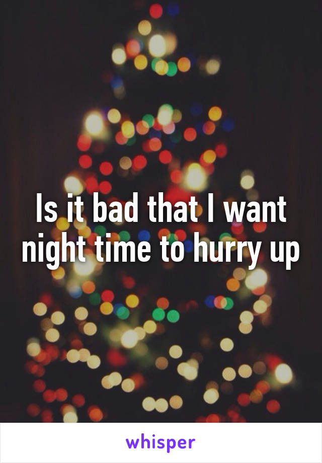 Is it bad that I want night time to hurry up