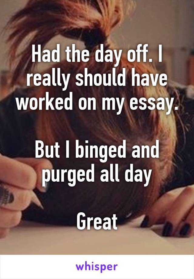 Had the day off. I really should have worked on my essay.

But I binged and purged all day

Great