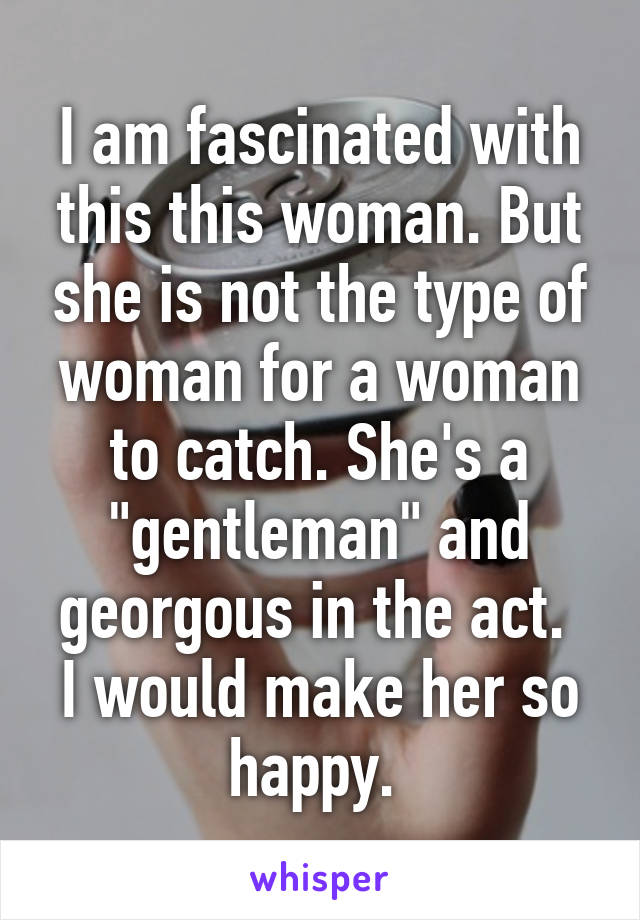 I am fascinated with this this woman. But she is not the type of woman for a woman to catch. She's a "gentleman" and georgous in the act. 
I would make her so happy. 