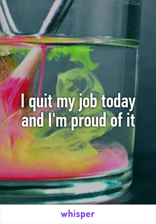 I quit my job today and I'm proud of it