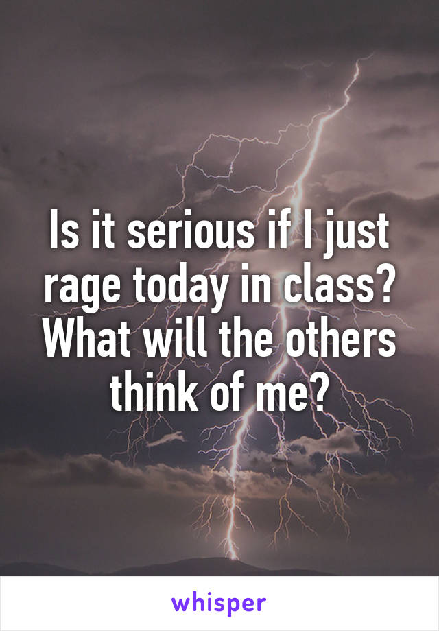 Is it serious if I just rage today in class? What will the others think of me?