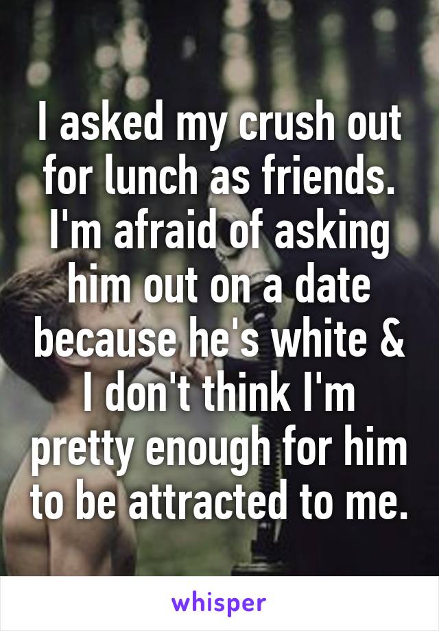 I asked my crush out for lunch as friends. I'm afraid of asking him out on a date because he's white & I don't think I'm pretty enough for him to be attracted to me.