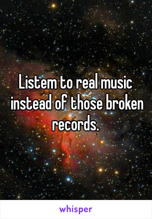 Listem to real music instead of those broken records. 