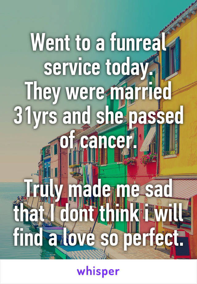 Went to a funreal service today.
They were married 31yrs and she passed of cancer.

Truly made me sad that I dont think i will find a love so perfect.