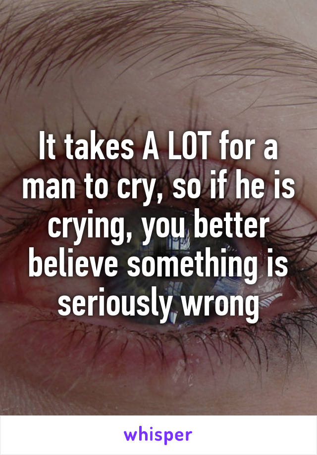 It takes A LOT for a man to cry, so if he is crying, you better believe something is seriously wrong