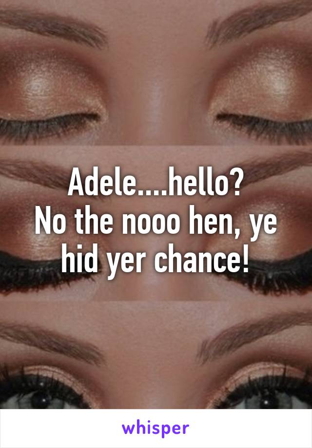 Adele....hello?
No the nooo hen, ye hid yer chance!