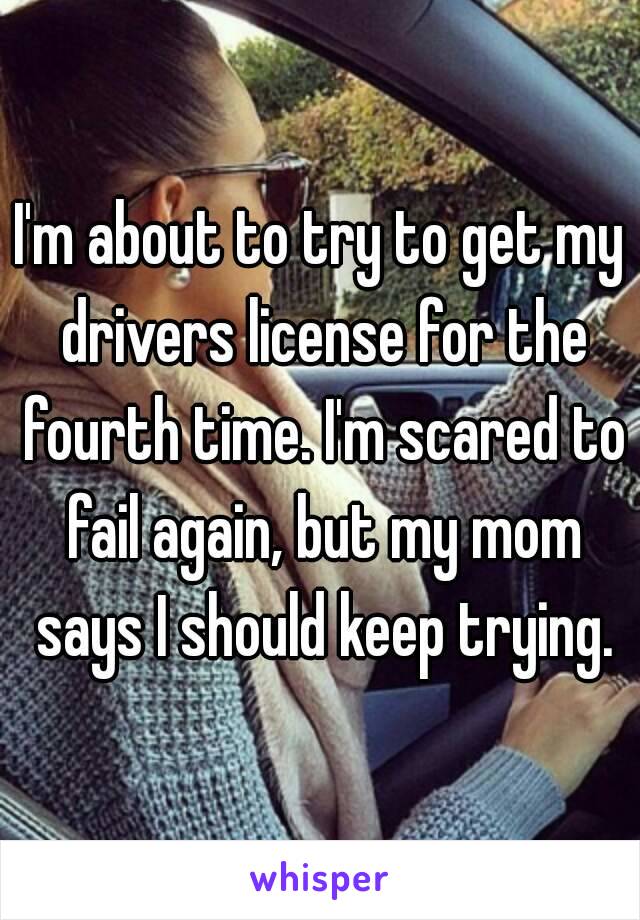 I'm about to try to get my drivers license for the fourth time. I'm scared to fail again, but my mom says I should keep trying.