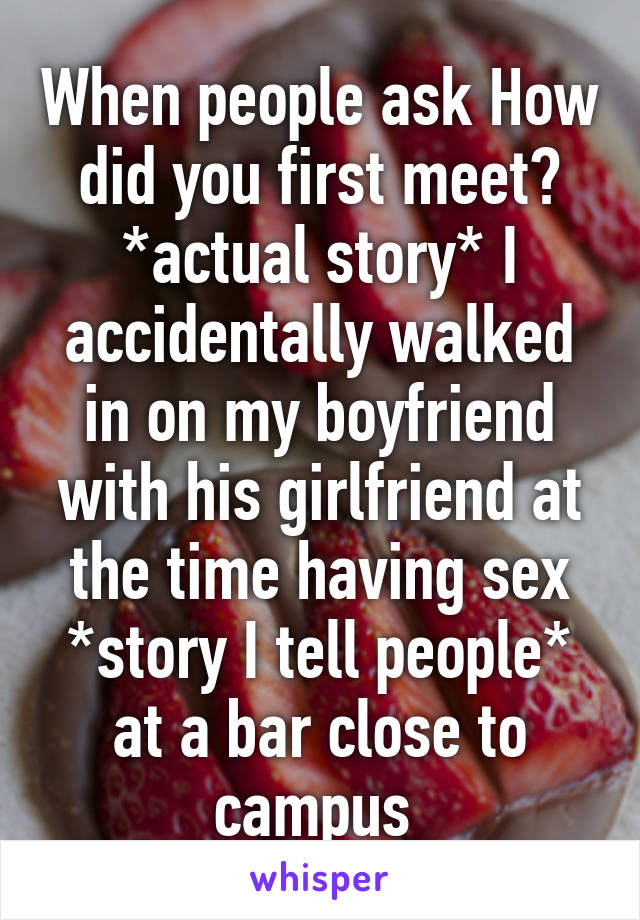 When people ask How did you first meet?
*actual story* I accidentally walked in on my boyfriend with his girlfriend at the time having sex
*story I tell people* at a bar close to campus 