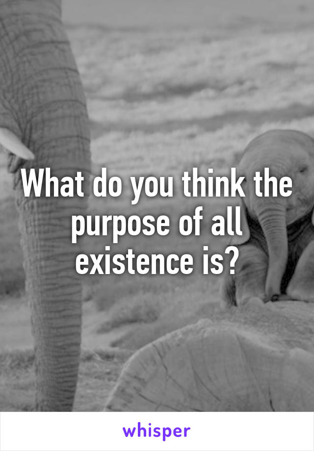 What do you think the purpose of all existence is?