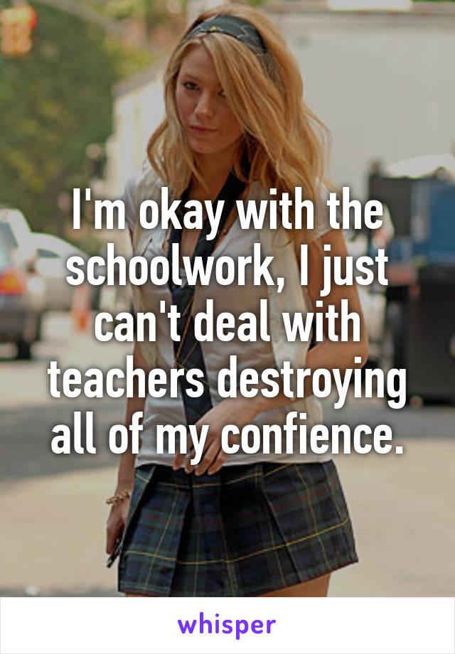 I'm okay with the schoolwork, I just can't deal with teachers destroying all of my confience.