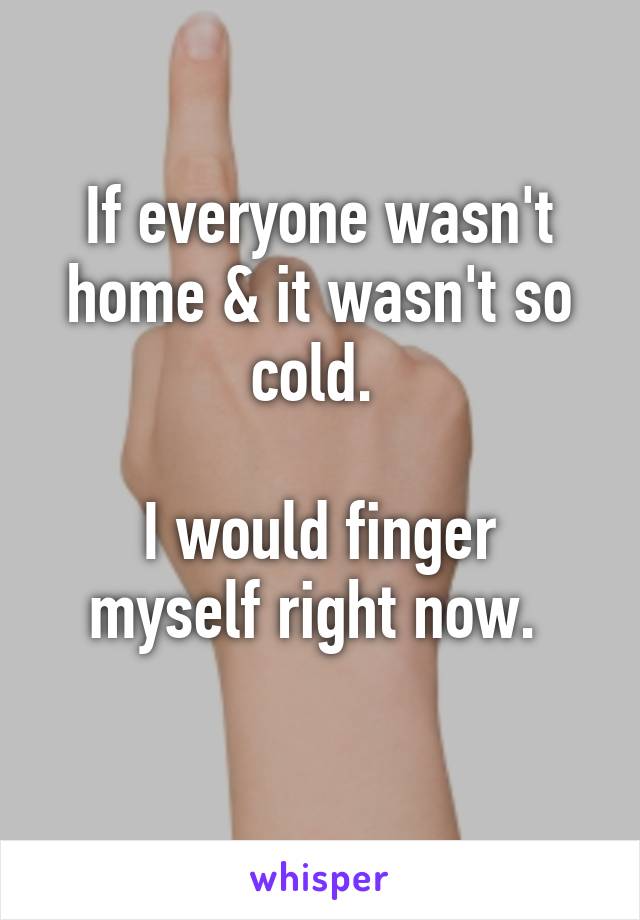 If everyone wasn't home & it wasn't so cold. 

I would finger myself right now. 
