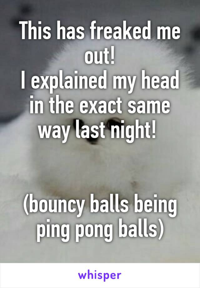 This has freaked me out!
I explained my head in the exact same way last night! 


(bouncy balls being ping pong balls)
