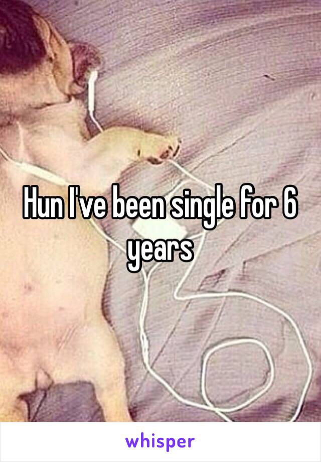 Hun I've been single for 6 years 