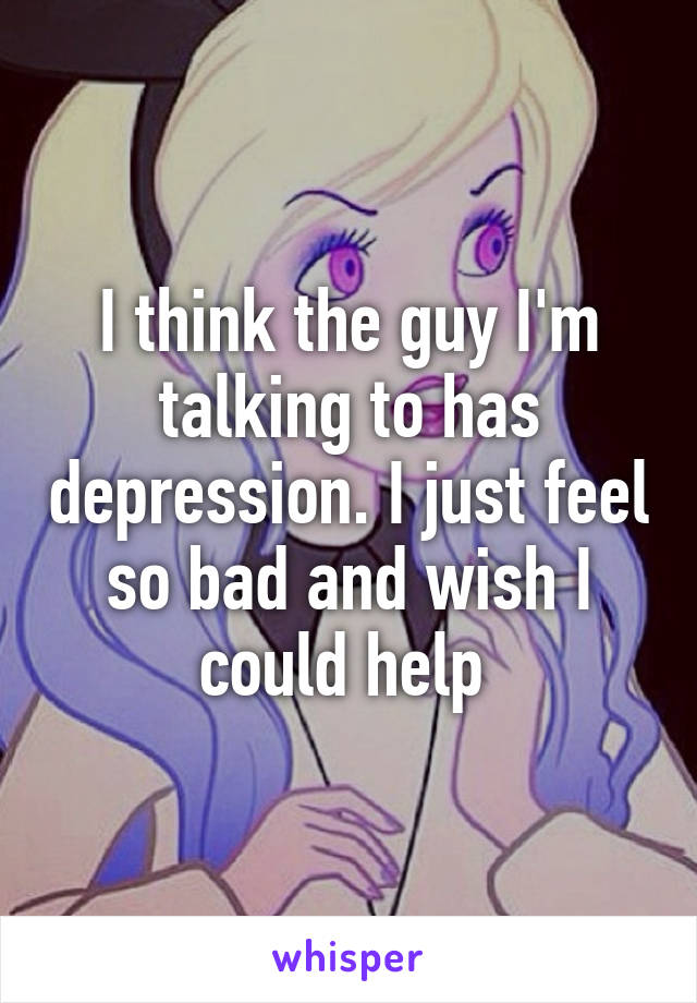 I think the guy I'm talking to has depression. I just feel so bad and wish I could help 