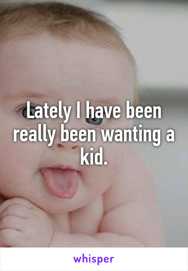 Lately I have been really been wanting a kid.