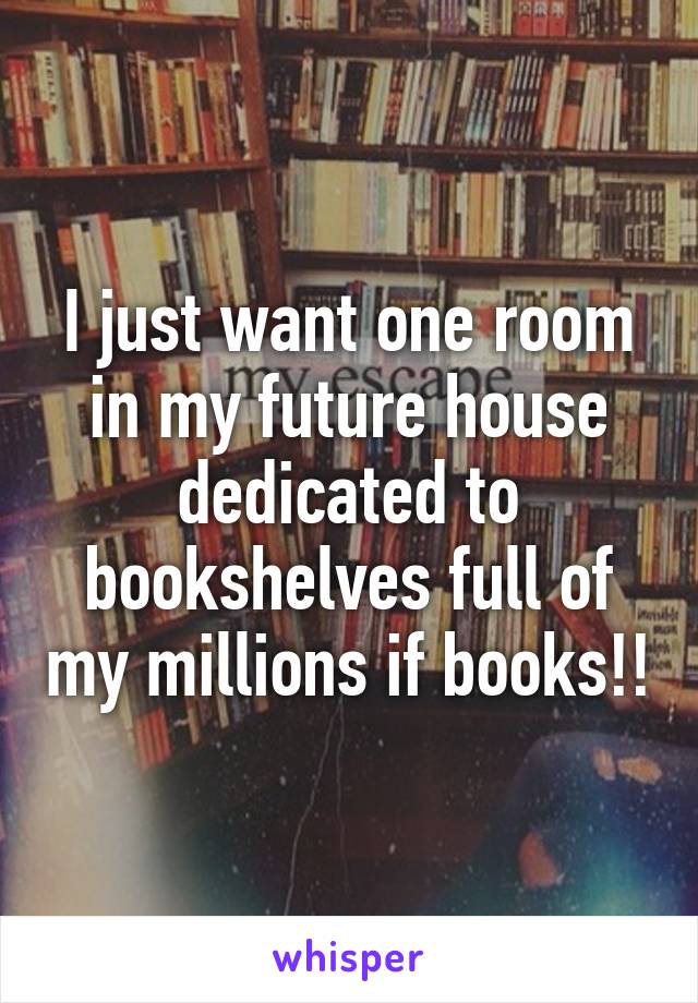 I just want one room in my future house dedicated to bookshelves full of my millions if books!!