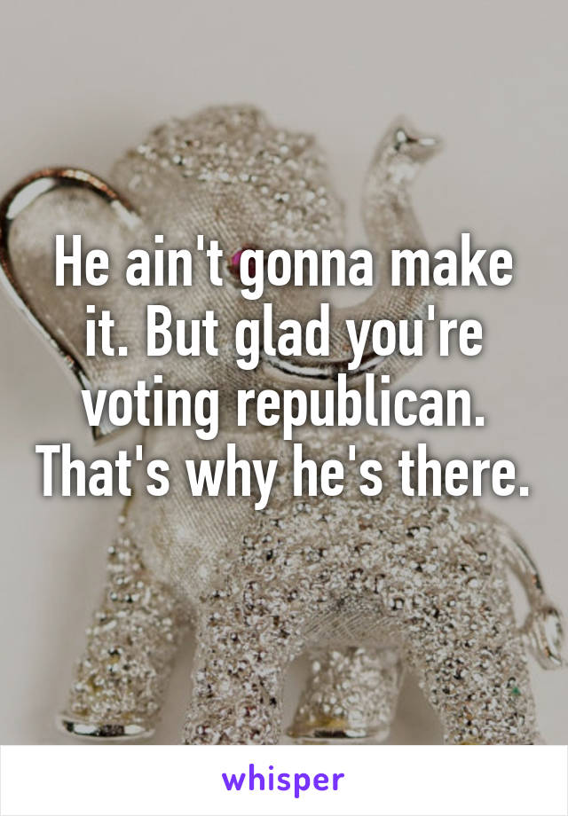 He ain't gonna make it. But glad you're voting republican. That's why he's there. 