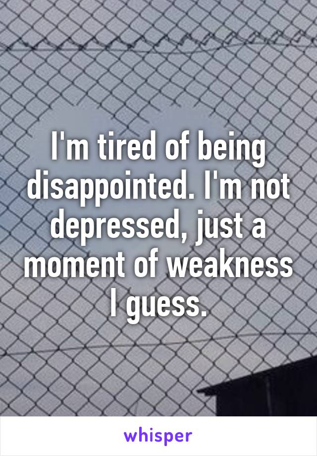 I'm tired of being disappointed. I'm not depressed, just a moment of weakness I guess.