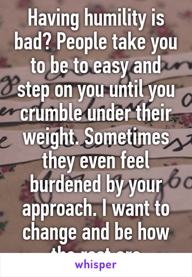 Having humility is bad? People take you to be to easy and step on you until you crumble under their weight. Sometimes they even feel burdened by your approach. I want to change and be how the rest are