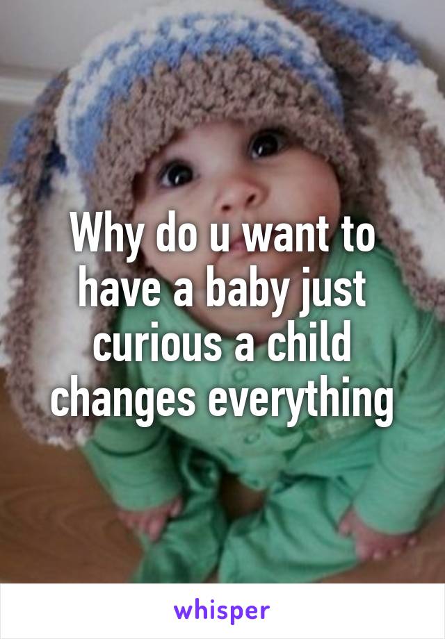 Why do u want to have a baby just curious a child changes everything