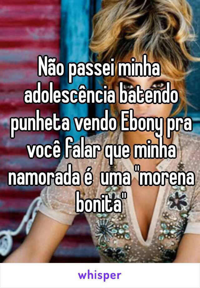 Não passei minha adolescência batendo punheta vendo Ebony pra você falar que minha namorada é  uma "morena bonita"