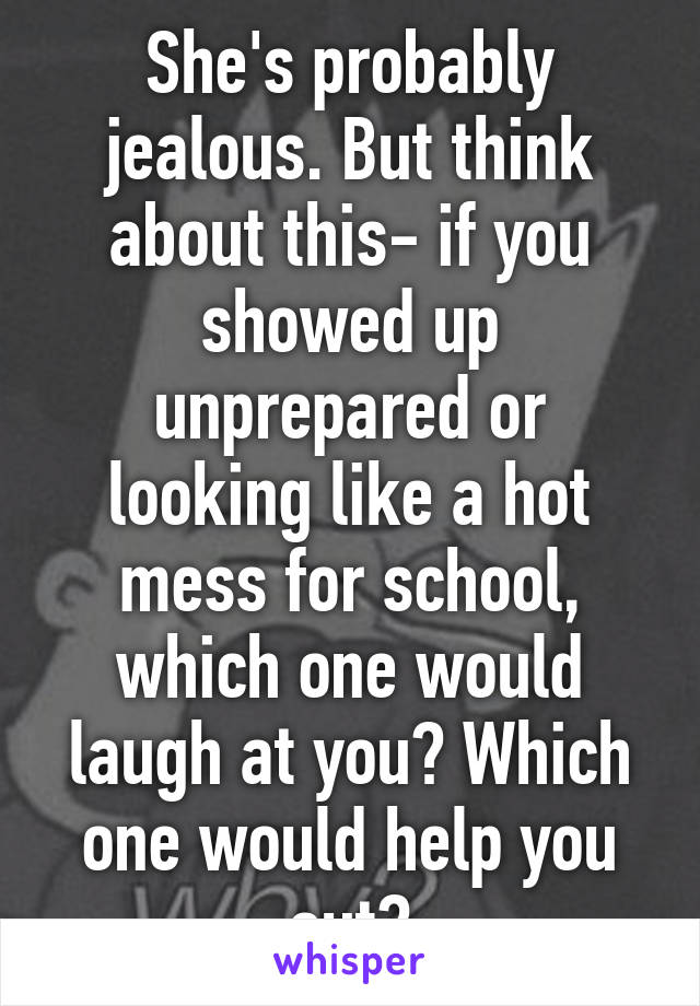 She's probably jealous. But think about this- if you showed up unprepared or looking like a hot mess for school, which one would laugh at you? Which one would help you out?