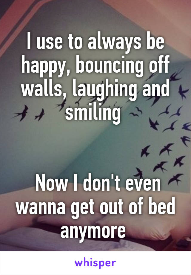 I use to always be happy, bouncing off walls, laughing and smiling 


 Now I don't even wanna get out of bed anymore 