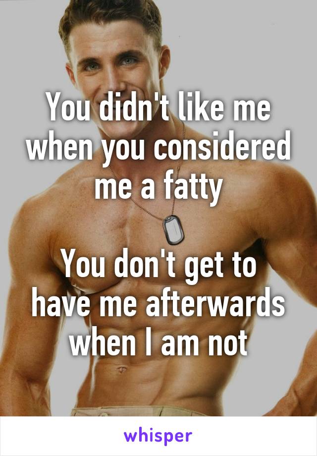 You didn't like me when you considered me a fatty

You don't get to have me afterwards when I am not