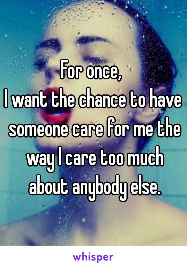 For once, 
I want the chance to have someone care for me the way I care too much about anybody else.