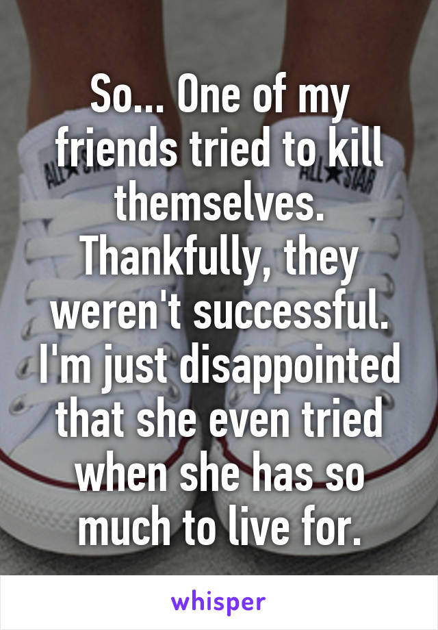 So... One of my friends tried to kill themselves. Thankfully, they weren't successful. I'm just disappointed that she even tried when she has so much to live for.