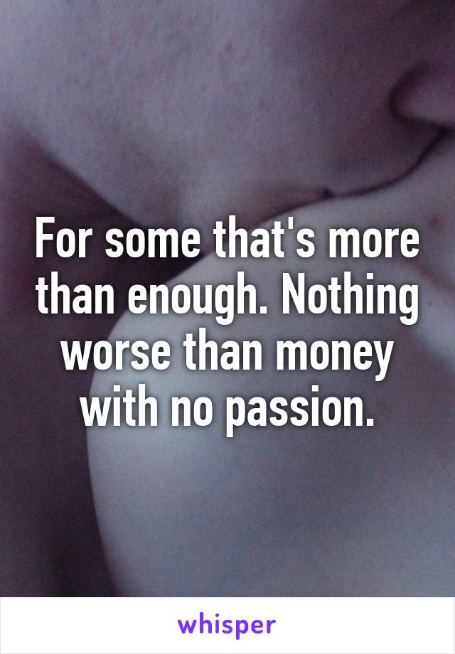 For some that's more than enough. Nothing worse than money with no passion.