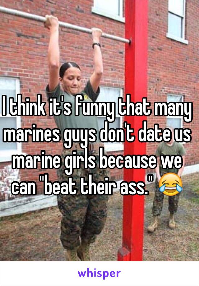 I think it's funny that many marines guys don't date us marine girls because we can "beat their ass." 😂