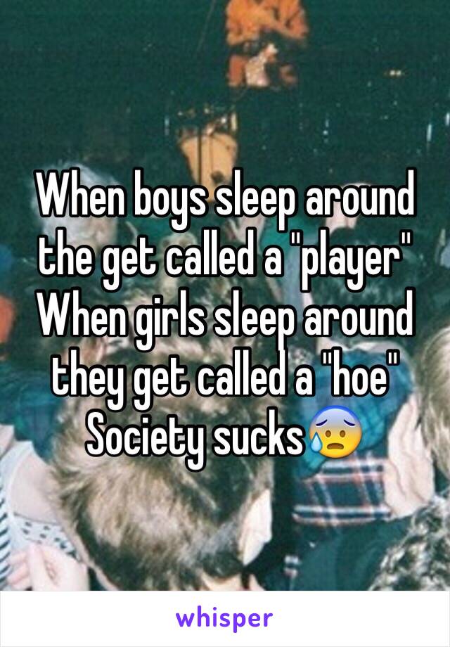 When boys sleep around the get called a "player" 
When girls sleep around they get called a "hoe" 
Society sucks😰