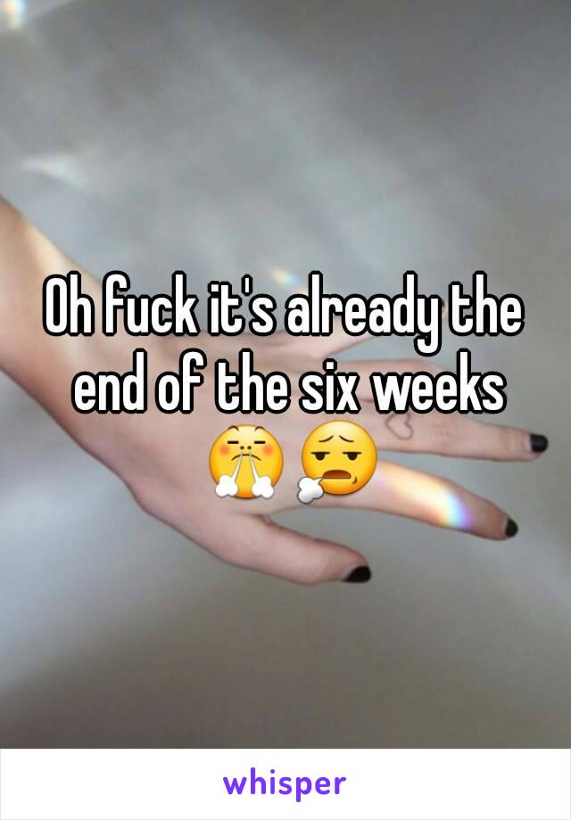 Oh fuck it's already the end of the six weeks 😤😧